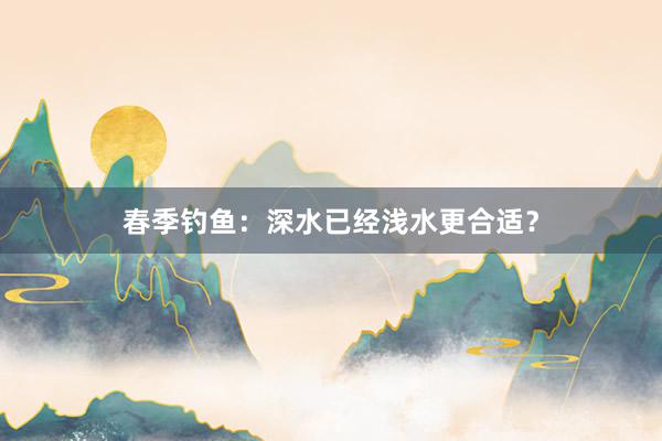 春季钓鱼:深水已经浅水更合适?